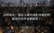 这种激动：落后 3 球完成史诗级逆转，解说员的声音都喊哑了。