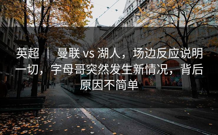英超 ｜ 曼联 vs 湖人，场边反应说明一切，字母哥突然发生新情况，背后原因不简单