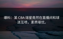 爆料：某 CBA 球星竟然在直播间和球迷互喷，素质堪忧。