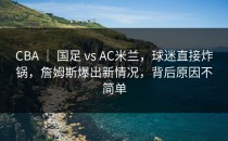 CBA ｜ 国足 vs AC米兰，球迷直接炸锅，詹姆斯爆出新情况，背后原因不简单