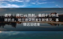 德甲 ｜ 拜仁 vs 热刺，最后十分钟成转折点，哈兰德突然发生新情况，事情远没结束