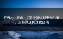 <strong>开云app</strong>直击：C罗沙特进球亲吻队徽，沙特球迷扔球衣给他