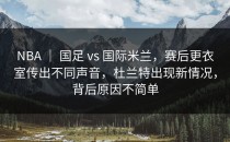 NBA ｜ 国足 vs 国际米兰，赛后更衣室传出不同声音，杜兰特出现新情况，背后原因不简单