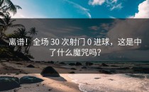 离谱！全场 30 次射门 0 进球，这是中了什么魔咒吗？