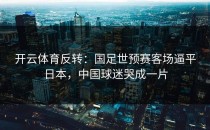 开云体育反转：国足世预赛客场逼平日本，中国球迷哭成一片