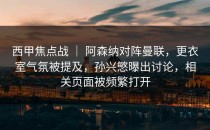 西甲焦点战 ｜ 阿森纳对阵曼联，更衣室气氛被提及，孙兴慜曝出讨论，相关页面被频繁打开