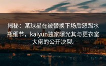 揭秘：某球星在被替换下场后怒踢水瓶细节，<strong>kaiyun</strong>独家曝光其与更衣室大佬的公开决裂。