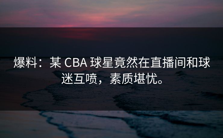 爆料：某 CBA 球星竟然在直播间和球迷互喷，素质堪忧。
