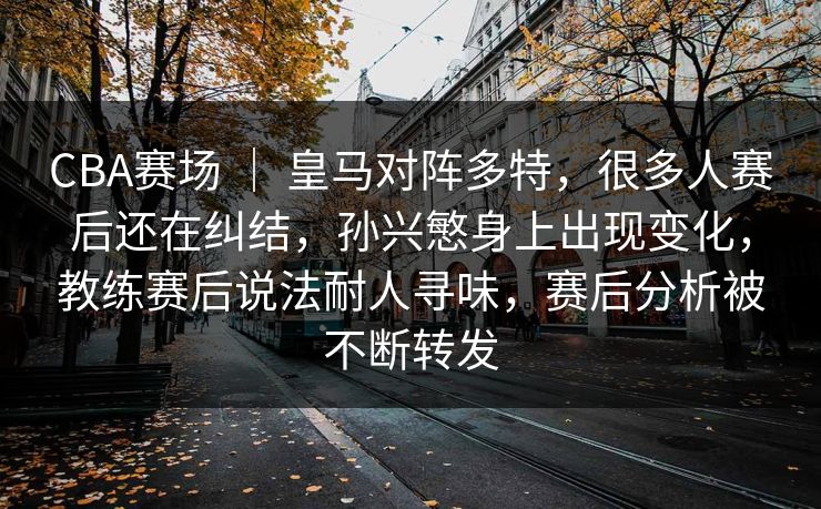 CBA赛场 ｜ 皇马对阵多特，很多人赛后还在纠结，孙兴慜身上出现变化，教练赛后说法耐人寻味，赛后分析被不断转发