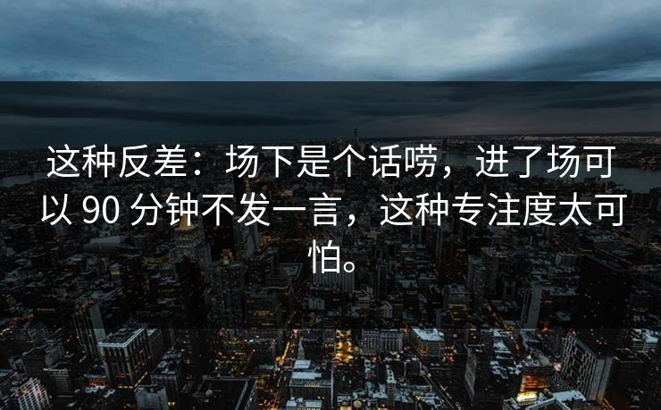 这种反差：场下是个话唠，进了场可以 90 分钟不发一言，这种专注度太可怕。  第1张