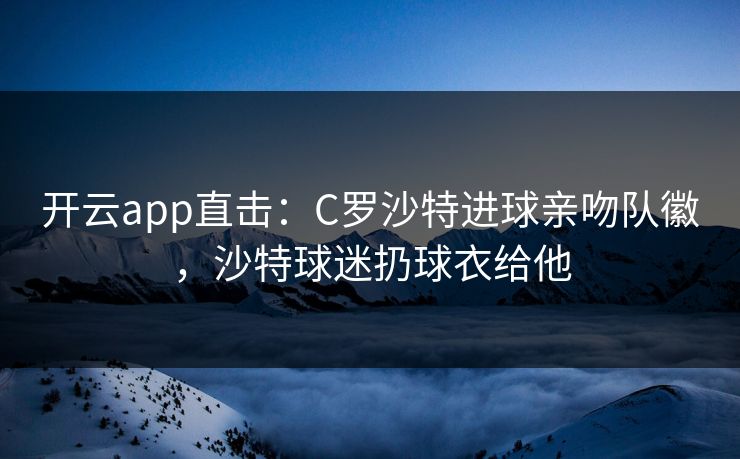 开云app直击：C罗沙特进球亲吻队徽，沙特球迷扔球衣给他